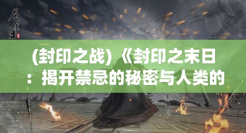 (封印之战) 《封印之末日：揭开禁忌的秘密与人类的最终命运》 — 探索世界末日的启示与抉择